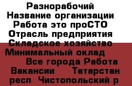 Разнорабочий › Название организации ­ Работа-это проСТО › Отрасль предприятия ­ Складское хозяйство › Минимальный оклад ­ 30 000 - Все города Работа » Вакансии   . Татарстан респ.,Чистопольский р-н